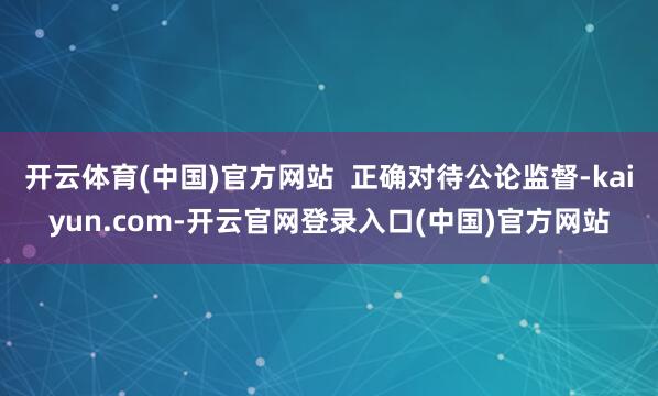 开云体育(中国)官方网站  正确对待公论监督-kaiyun.com-开云官网登录入口(中国)官方网站