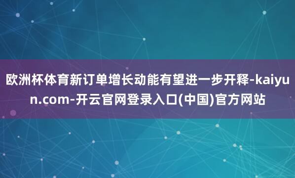 欧洲杯体育新订单增长动能有望进一步开释-kaiyun.com-开云官网登录入口(中国)官方网站