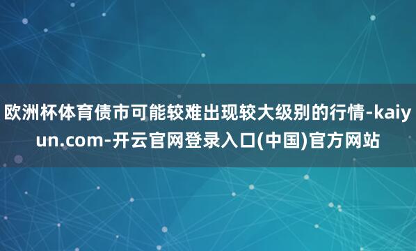 欧洲杯体育债市可能较难出现较大级别的行情-kaiyun.com-开云官网登录入口(中国)官方网站