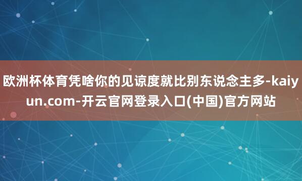 欧洲杯体育凭啥你的见谅度就比别东说念主多-kaiyun.com-开云官网登录入口(中国)官方网站