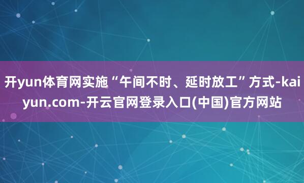 开yun体育网实施“午间不时、延时放工”方式-kaiyun.com-开云官网登录入口(中国)官方网站