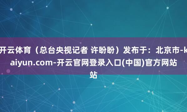 开云体育（总台央视记者 许盼盼）发布于：北京市-kaiyun.com-开云官网登录入口(中国)官方网站