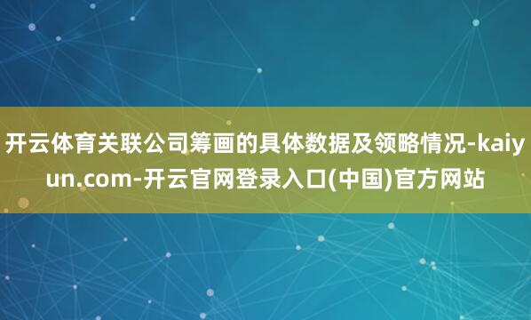开云体育关联公司筹画的具体数据及领略情况-kaiyun.com-开云官网登录入口(中国)官方网站