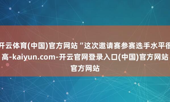 开云体育(中国)官方网站“这次邀请赛参赛选手水平很高-kaiyun.com-开云官网登录入口(中国)官方网站